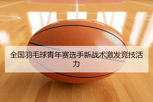 全国羽毛球青年赛选手新战术激发竞技活力